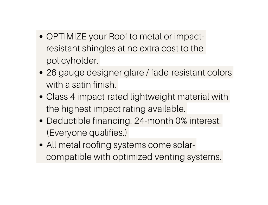 OPTIMIZE your Roof to metal or impact resistant shingles at no extra cost to the policyholder 26 gauge designer glare fade resistant colors with a satin finish Class 4 impact rated lightweight material with the highest impact rating available Deductible financing 24 month 0 interest Everyone qualifies All metal roofing systems come solar compatible with optimized venting systems